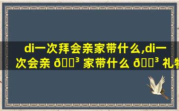 di一
次拜会亲家带什么,di一
次会亲 🐳 家带什么 🌳 礼物合适
